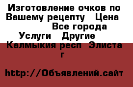 Изготовление очков по Вашему рецепту › Цена ­ 1 500 - Все города Услуги » Другие   . Калмыкия респ.,Элиста г.